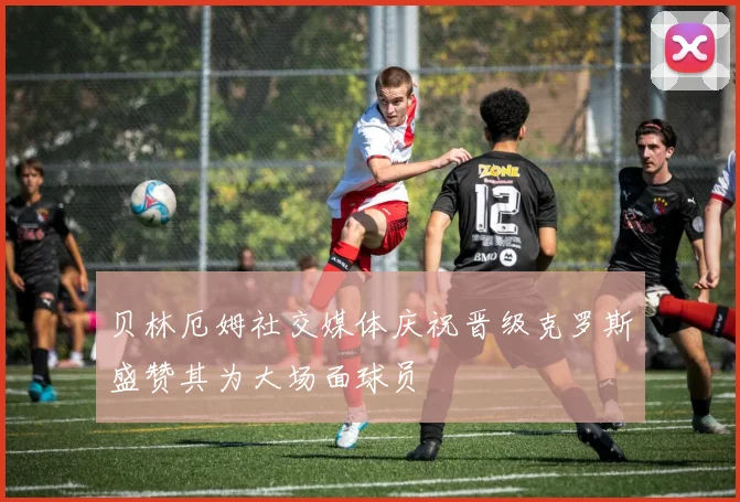 贝林厄姆社交媒体庆祝晋级克罗斯盛赞其为大场面球员