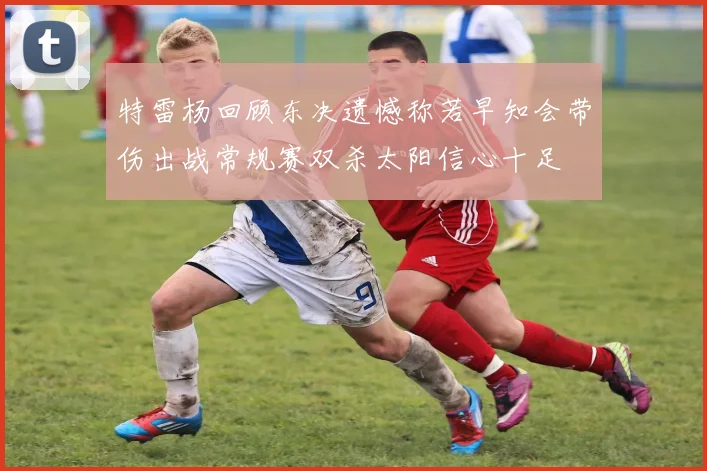 特雷杨回顾东决遗憾称若早知会带伤出战常规赛双杀太阳信心十足