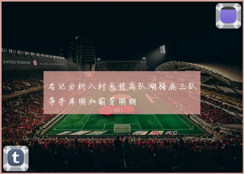 名记分析八村或将离队湖骑鹿三队争夺库明加前景明朗