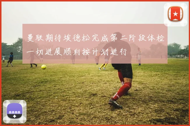 曼联期待埃德松完成第二阶段体检一切进展顺利按计划进行