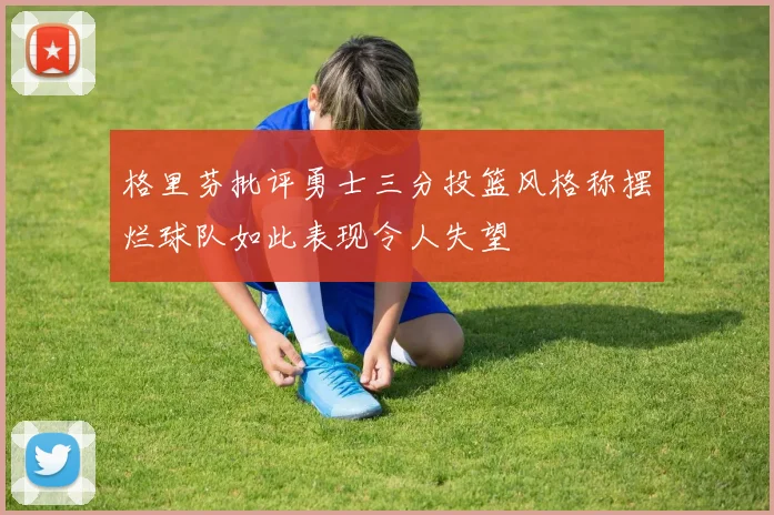 格里芬批评勇士三分投篮风格称摆烂球队如此表现令人失望