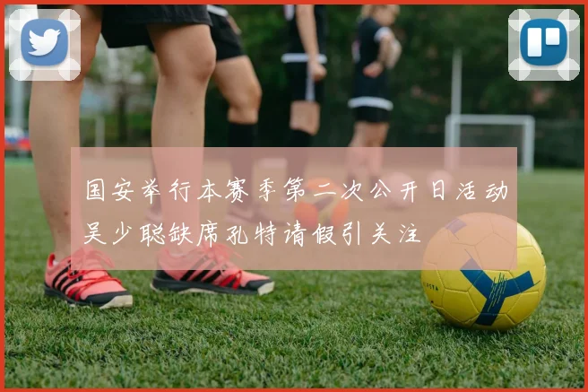 国安举行本赛季第二次公开日活动吴少聪缺席孔特请假引关注