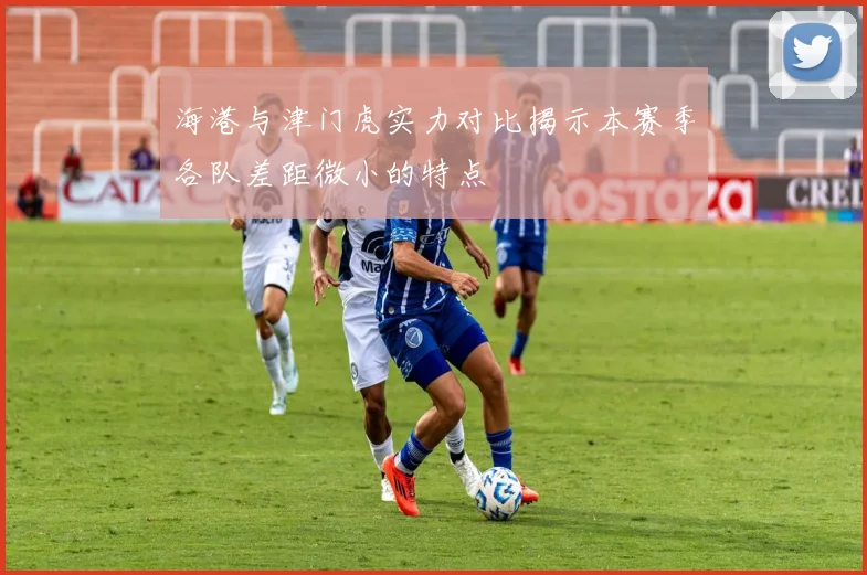 海港与津门虎实力对比揭示本赛季各队差距微小的特点