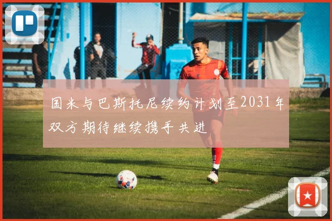 国米与巴斯托尼续约计划至2031年双方期待继续携手共进