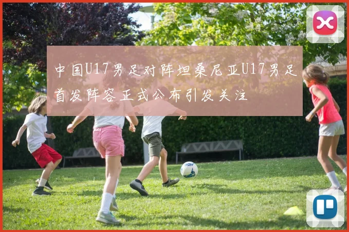 中国U17男足对阵坦桑尼亚U17男足首发阵容正式公布引发关注