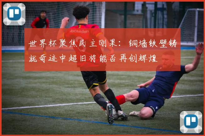 世界杯聚焦民主刚果：铜墙铁壁铸就奇迹中超旧将能否再创辉煌