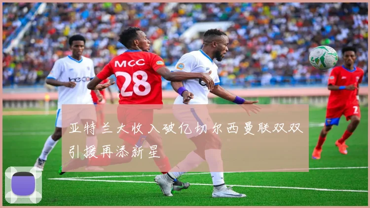 亚特兰大收入破亿切尔西曼联双双引援再添新星
