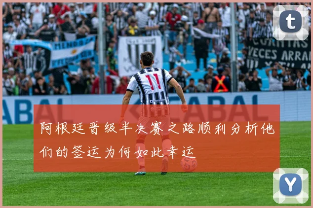 阿根廷晋级半决赛之路顺利分析他们的签运为何如此幸运