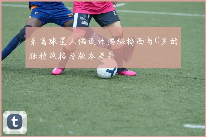 乐高球星人偶设计揭秘梅西与C罗的独特风格与版本差异
