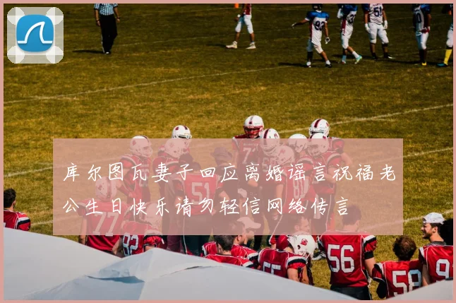 库尔图瓦妻子回应离婚谣言祝福老公生日快乐请勿轻信网络传言