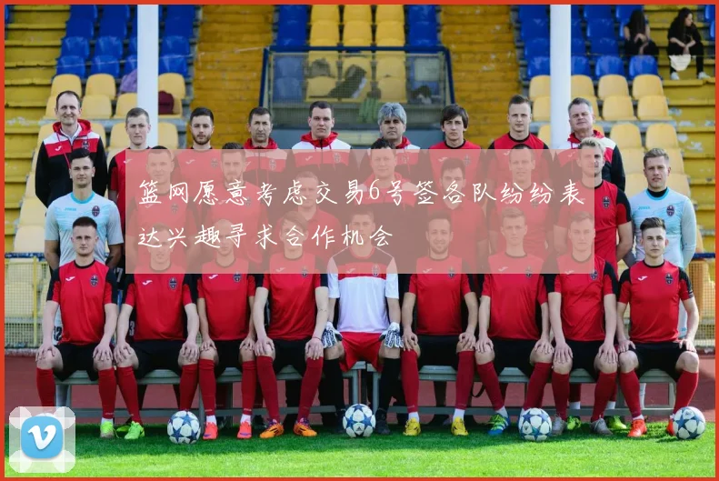 篮网愿意考虑交易6号签各队纷纷表达兴趣寻求合作机会