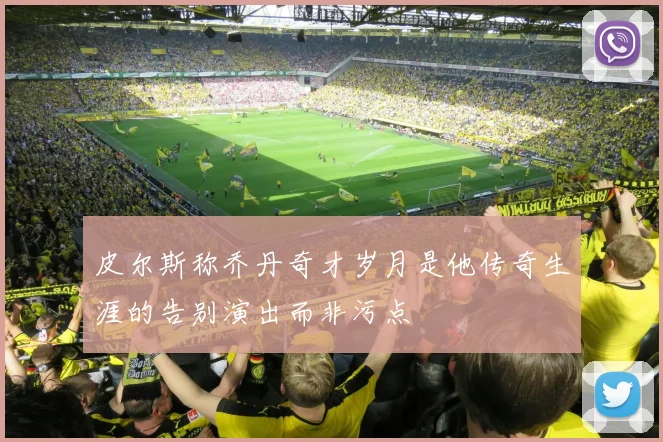 皮尔斯称乔丹奇才岁月是他传奇生涯的告别演出而非污点