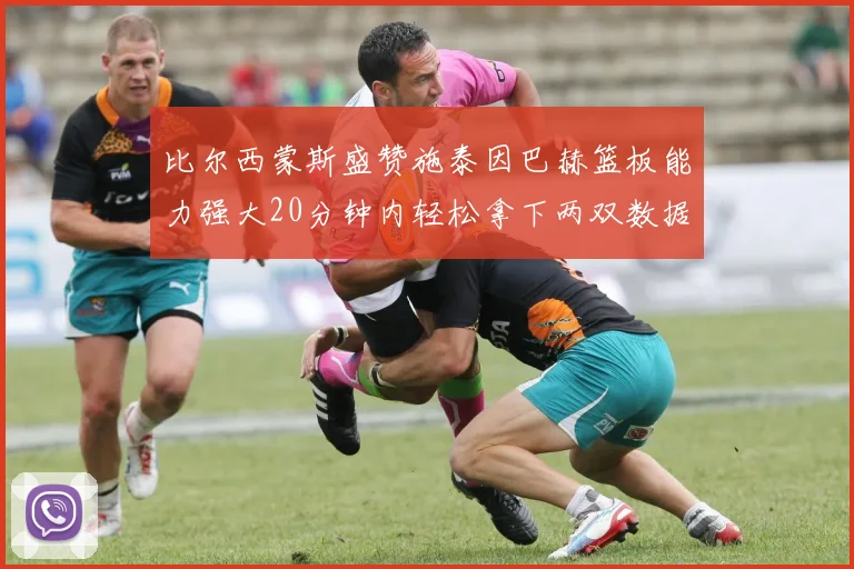比尔西蒙斯盛赞施泰因巴赫篮板能力强大20分钟内轻松拿下两双数据
