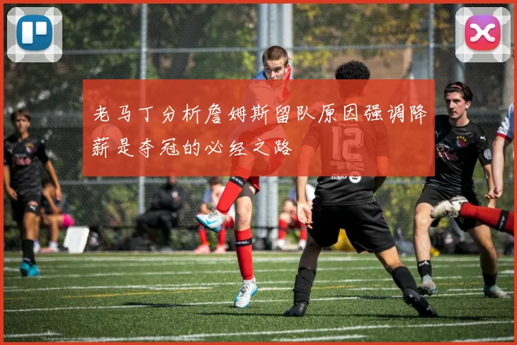 老马丁分析詹姆斯留队原因强调降薪是夺冠的必经之路