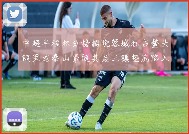 中超半程积分榜揭晓蓉城独占鳌头铜梁龙泰山紧随其后三镇垫底陷入困境