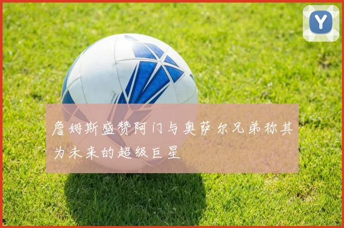 詹姆斯盛赞阿门与奥萨尔兄弟称其为未来的超级巨星