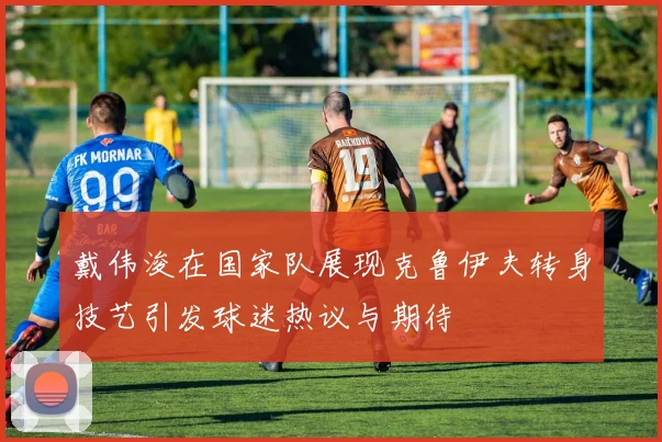 戴伟浚在国家队展现克鲁伊夫转身技艺引发球迷热议与期待
